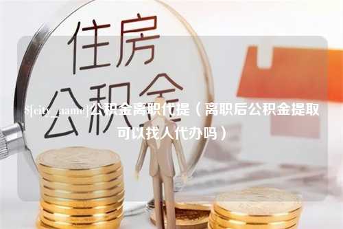 阿勒泰公积金离职代提（离职后公积金提取可以找人代办吗）