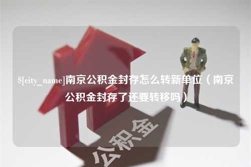 阿勒泰南京公积金封存怎么转新单位（南京公积金封存了还要转移吗）