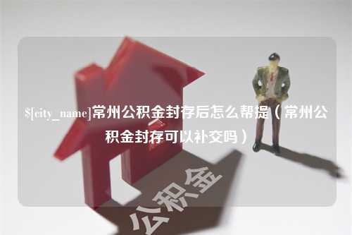 阿勒泰常州公积金封存后怎么帮提（常州公积金封存可以补交吗）